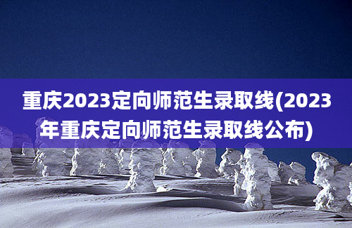 重庆2023定向师范生录取线(2023年重庆定向师范生录取线公布)