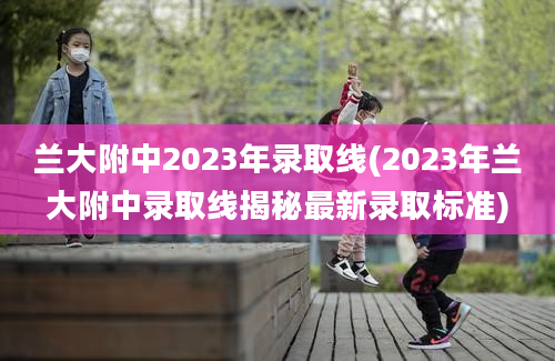 兰大附中2023年录取线(2023年兰大附中录取线揭秘最新录取标准)