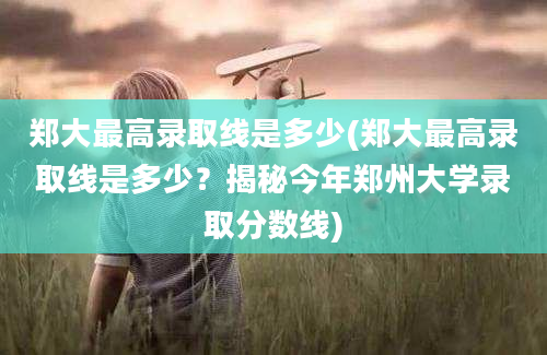 郑大最高录取线是多少(郑大最高录取线是多少？揭秘今年郑州大学录取分数线)