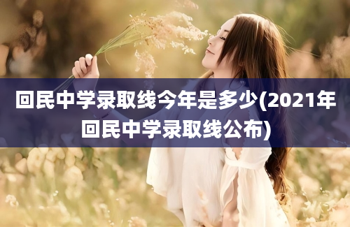 回民中学录取线今年是多少(2021年回民中学录取线公布)