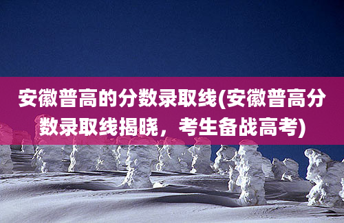 安徽普高的分数录取线(安徽普高分数录取线揭晓，考生备战高考)