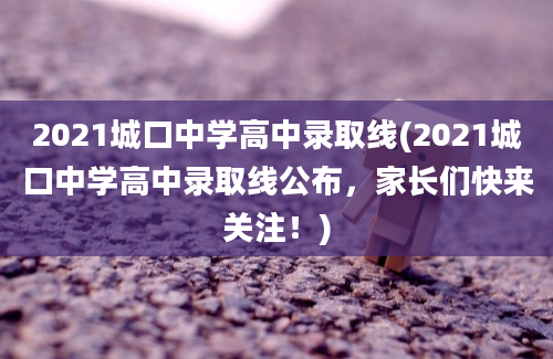 2021城口中学高中录取线(2021城口中学高中录取线公布，家长们快来关注！)