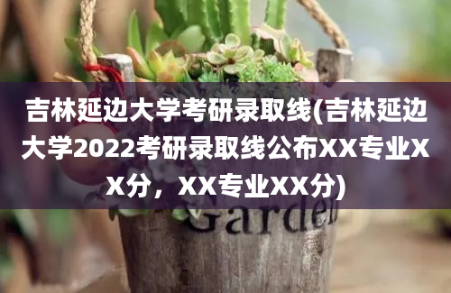 吉林延边大学考研录取线(吉林延边大学2022考研录取线公布XX专业XX分，XX专业XX分)