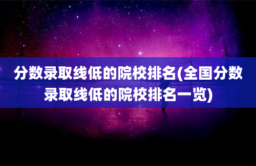 分数录取线低的院校排名(全国分数录取线低的院校排名一览)