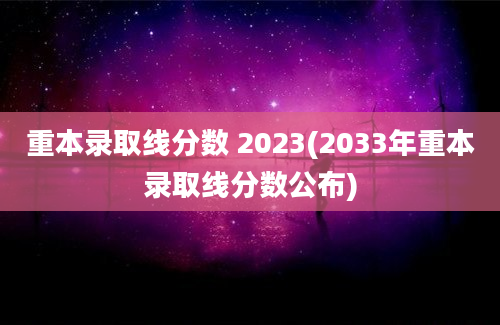 重本录取线分数 2023(2033年重本录取线分数公布)