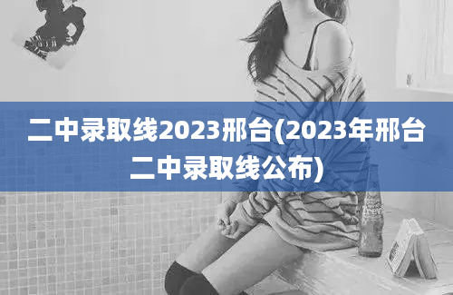 二中录取线2023邢台(2023年邢台二中录取线公布)