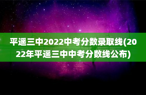 平遥三中2022中考分数录取线(2022年平遥三中中考分数线公布)