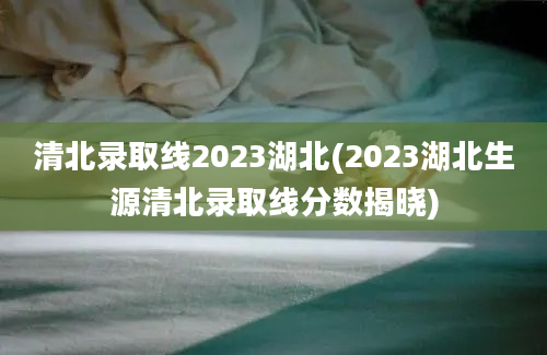 清北录取线2023湖北(2023湖北生源清北录取线分数揭晓)