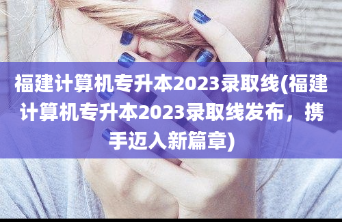 福建计算机专升本2023录取线(福建计算机专升本2023录取线发布，携手迈入新篇章)