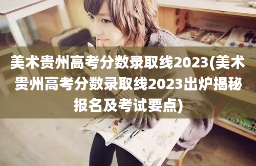 美术贵州高考分数录取线2023(美术贵州高考分数录取线2023出炉揭秘报名及考试要点)