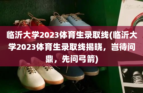 临沂大学2023体育生录取线(临沂大学2023体育生录取线揭晓，岂待问鼎，先问弓箭)