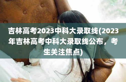 吉林高考2023中科大录取线(2023年吉林高考中科大录取线公布，考生关注焦点)