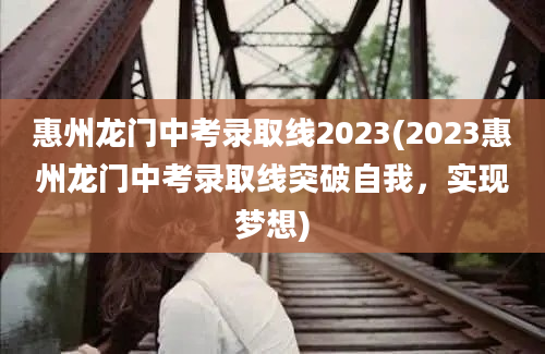 惠州龙门中考录取线2023(2023惠州龙门中考录取线突破自我，实现梦想)