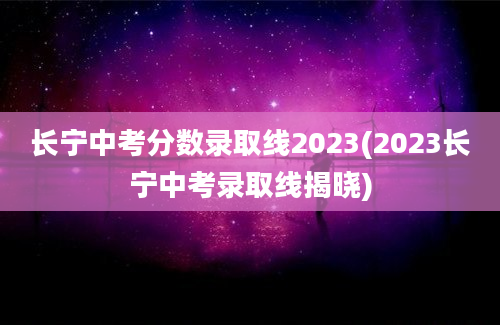长宁中考分数录取线2023(2023长宁中考录取线揭晓)