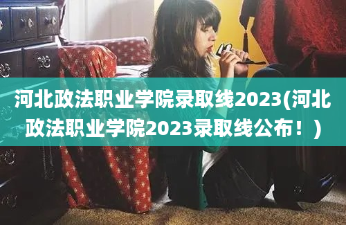 河北政法职业学院录取线2023(河北政法职业学院2023录取线公布！)