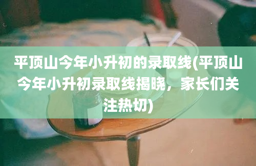 平顶山今年小升初的录取线(平顶山今年小升初录取线揭晓，家长们关注热切)