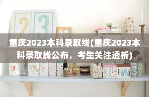 重庆2023本科录取线(重庆2023本科录取线公布，考生关注透析)