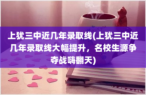 上犹三中近几年录取线(上犹三中近几年录取线大幅提升，名校生源争夺战嗨翻天)