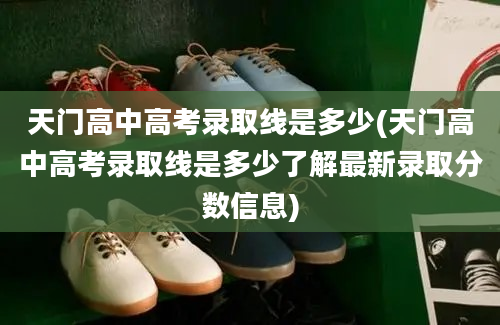 天门高中高考录取线是多少(天门高中高考录取线是多少了解最新录取分数信息)