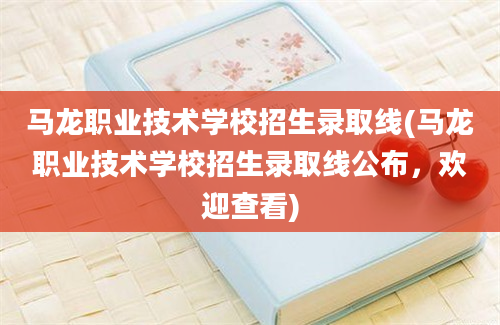 马龙职业技术学校招生录取线(马龙职业技术学校招生录取线公布，欢迎查看)