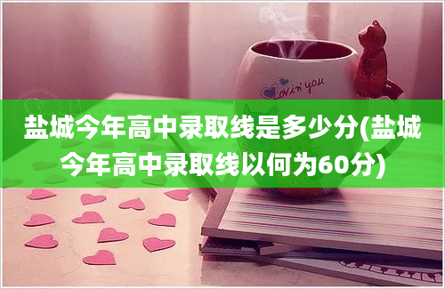 盐城今年高中录取线是多少分(盐城今年高中录取线以何为60分)