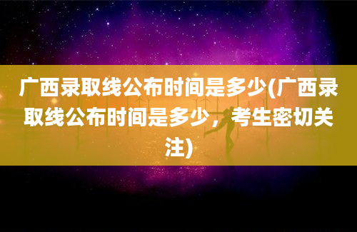 广西录取线公布时间是多少(广西录取线公布时间是多少，考生密切关注)