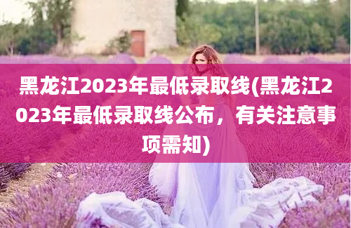 黑龙江2023年最低录取线(黑龙江2023年最低录取线公布，有关注意事项需知)