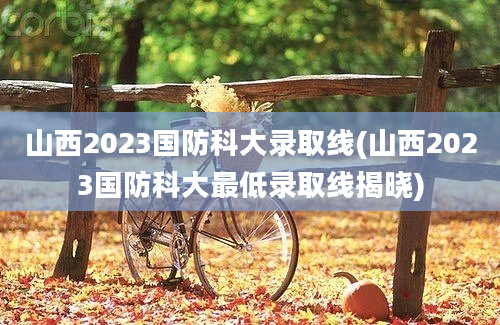 山西2023国防科大录取线(山西2023国防科大最低录取线揭晓)