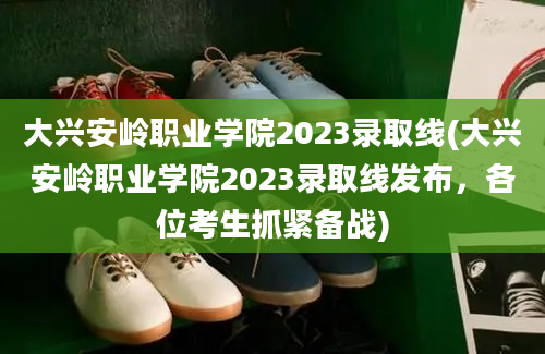 大兴安岭职业学院2023录取线(大兴安岭职业学院2023录取线发布，各位考生抓紧备战)