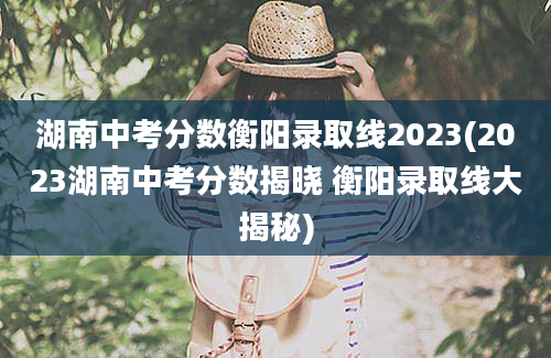 湖南中考分数衡阳录取线2023(2023湖南中考分数揭晓 衡阳录取线大揭秘)