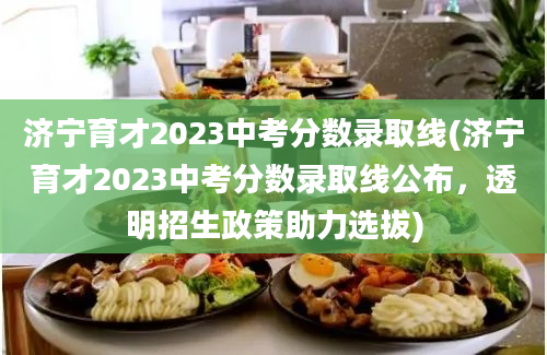 济宁育才2023中考分数录取线(济宁育才2023中考分数录取线公布，透明招生政策助力选拔)