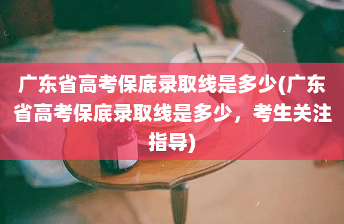 广东省高考保底录取线是多少(广东省高考保底录取线是多少，考生关注指导)