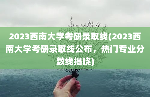 2023西南大学考研录取线(2023西南大学考研录取线公布，热门专业分数线揭晓)