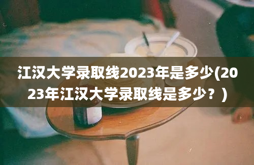 江汉大学录取线2023年是多少(2023年江汉大学录取线是多少？)