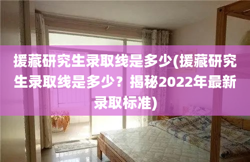 援藏研究生录取线是多少(援藏研究生录取线是多少？揭秘2022年最新录取标准)