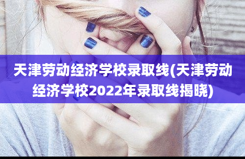 天津劳动经济学校录取线(天津劳动经济学校2022年录取线揭晓)