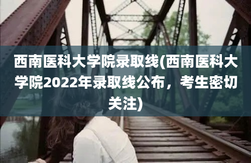 西南医科大学院录取线(西南医科大学院2022年录取线公布，考生密切关注)