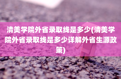 清美学院外省录取线是多少(清美学院外省录取线是多少详解外省生源政策)