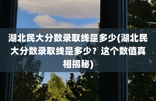 湖北民大分数录取线是多少(湖北民大分数录取线是多少？这个数值真相揭秘)