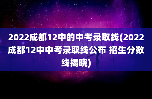 2022成都12中的中考录取线(2022成都12中中考录取线公布 招生分数线揭晓)