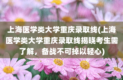 上海医学类大学重庆录取线(上海医学类大学重庆录取线揭晓考生需了解，备战不可掉以轻心)