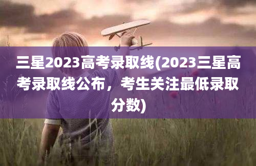 三星2023高考录取线(2023三星高考录取线公布，考生关注最低录取分数)