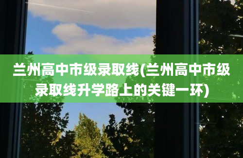 兰州高中市级录取线(兰州高中市级录取线升学路上的关键一环)