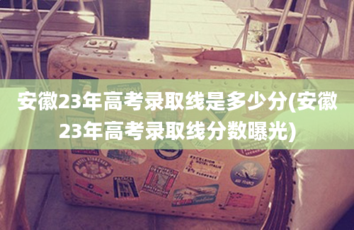 安徽23年高考录取线是多少分(安徽23年高考录取线分数曝光)