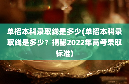 单招本科录取线是多少(单招本科录取线是多少？揭秘2022年高考录取标准)