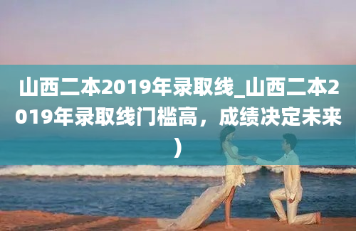 山西二本2019年录取线_山西二本2019年录取线门槛高，成绩决定未来)