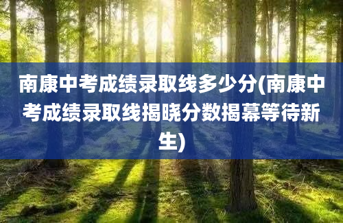 南康中考成绩录取线多少分(南康中考成绩录取线揭晓分数揭幕等待新生)