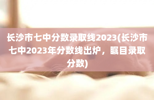 长沙市七中分数录取线2023(长沙市七中2023年分数线出炉，瞩目录取分数)