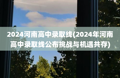 2024河南高中录取线(2024年河南高中录取线公布挑战与机遇共存)