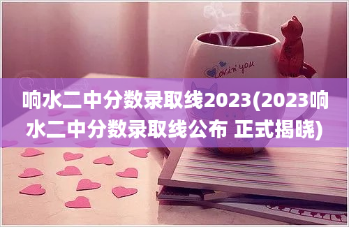 响水二中分数录取线2023(2023响水二中分数录取线公布 正式揭晓)